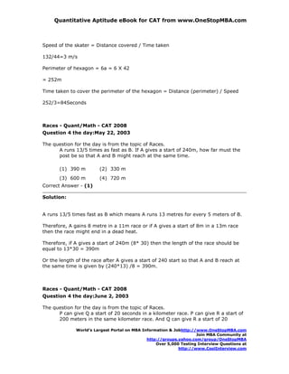 Quantitative Aptitude eBook for CAT from www.OneStopMBA.com



Speed of the skater = Distance covered / Time taken

132/44=3 m/s

Perimeter of hexagon = 6a = 6 X 42

= 252m

Time taken to cover the perimeter of the hexagon = Distance (perimeter) / Speed

252/3=84Seconds



Races - Quant/Math - CAT 2008
Question 4 the day:May 22, 2003

The question for the day is from the topic of Races.
      A runs 13/5 times as fast as B. If A gives a start of 240m, how far must the
      post be so that A and B might reach at the same time.

       (1) 390 m        (2) 330 m
       (3) 600 m        (4) 720 m
Correct Answer - (1)

Solution:


A runs 13/5 times fast as B which means A runs 13 metres for every 5 meters of B.

Therefore, A gains 8 metre in a 11m race or if A gives a start of 8m in a 13m race
then the race might end in a dead heat.

Therefore, if A gives a start of 240m (8* 30) then the length of the race should be
equal to 13*30 = 390m

Or the length of the race after A gives a start of 240 start so that A and B reach at
the same time is given by (240*13) /8 = 390m.



Races - Quant/Math - CAT 2008
Question 4 the day:June 2, 2003

The question for the day is from the topic of Races.
      P can give Q a start of 20 seconds in a kilometer race. P can give R a start of
      200 meters in the same kilometer race. And Q can give R a start of 20

              World’s Largest Portal on MBA Information & Jobhttp://www.OneStopMBA.com
                                                                    Join MBA Community at
                                              http://groups.yahoo.com/group/OneStopMBA
                                                  Over 5,000 Testing Interview Questions at
                                                            http://www.CoolInterview.com
 