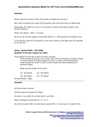 Quantitative Aptitude eBook for CAT from www.OneStopMBA.com


Solution:


When A gives B a start of only 30 seconds, he beats him by 20 m.

But, when he gives him a start of 35 seconds, they finish the race in a dead heat

Essentially, B is able to run 20 m in the extra 5 second start that he gets in the
second instance.

Hence, B's speed = 20/5 = 4 m/sec.

As B runs at 4 m/sec speed, he will take 1000 / 4 = 250 seconds to complete a km.

A can give B a start of 35 seconds in a km race. Hence, A will take only 215 seconds
to run the km.



Races - Quant/Math - CAT 2008
Question 4 the day: August 13, 2003

The question for the day is from the topic of Races.
      Three runners A, B and C run a race, with runner A finishing 12 meters ahead
      of runner B and 18 meters ahead of runner C, while runner B finishes 8
      meters ahead of runner C. Each runner travels the entire distance at a
      constant speed.

       What was the length of the race?

       (1) 36 meters        (2) 48 meters
       (3) 60 meters        (4) 72 meters
Correct Answer - (2)

Solution:


Go from answer choices

Let the race be of length 48 meters

So when A runs 48m B run 36m and C runs 30m

Ratio of distance covered by B : C = 6 : 5

So when B covers 48m C would have covered 40m => B can give C a start of 8m.




              World’s Largest Portal on MBA Information & Jobhttp://www.OneStopMBA.com
                                                                    Join MBA Community at
                                              http://groups.yahoo.com/group/OneStopMBA
                                                  Over 5,000 Testing Interview Questions at
                                                            http://www.CoolInterview.com
 