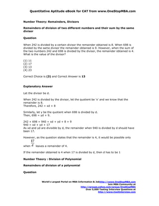 Quantitative Aptitude eBook for CAT from www.OneStopMBA.com


Number Theory: Remainders, Divisors

Remainders of division of two different numbers and their sum by the same
divisor

Question

When 242 is divided by a certain divisor the remainder obtained is 8. When 698 is
divided by the same divisor the remainder obtained is 9. However, when the sum of
the two numbers 242 and 698 is divided by the divisor, the remainder obtained is 4.
What is the value of the divisor?

(1)   11
(2)   17
(3)   13
(4)   23

Correct Choice is (3) and Correct Answer is 13


Explanatory Answer

Let the divisor be d.

When 242 is divided by the divisor, let the quotient be 'x' and we know that the
remainder is 8.
Therefore, 242 = xd + 8

Similarly, let y be the quotient when 698 is divided by d.
Then, 698 = yd + 9.

242 + 698 = 940 = xd + yd + 8 + 9
940 = xd + yd + 17
As xd and yd are divisible by d, the remainder when 940 is divided by d should have
been 17.

However, as the question states that the remainder is 4, it would be possible only


when       leaves a remainder of 4.

If the remainder obtained is 4 when 17 is divided by d, then d has to be 1

Number Theory : Division of Polynomial

Remainders of division of a polynomial

Question


               World’s Largest Portal on MBA Information & Jobhttp://www.OneStopMBA.com
                                                                     Join MBA Community at
                                               http://groups.yahoo.com/group/OneStopMBA
                                                   Over 5,000 Testing Interview Questions at
                                                             http://www.CoolInterview.com
 