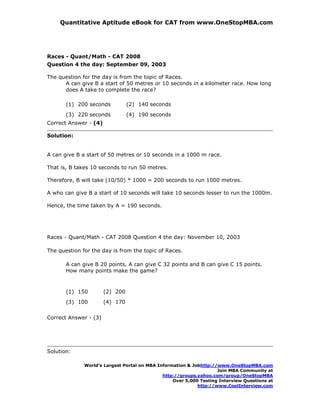 Quantitative Aptitude eBook for CAT from www.OneStopMBA.com




Races - Quant/Math - CAT 2008
Question 4 the day: September 09, 2003

The question for the day is from the topic of Races.
      A can give B a start of 50 metres or 10 seconds in a kilometer race. How long
      does A take to complete the race?

       (1) 200 seconds           (2) 140 seconds
       (3) 220 seconds           (4) 190 seconds
Correct Answer - (4)

Solution:


A can give B a start of 50 metres or 10 seconds in a 1000 m race.

That is, B takes 10 seconds to run 50 metres.

Therefore, B will take (10/50) * 1000 = 200 seconds to run 1000 metres.

A who can give B a start of 10 seconds will take 10 seconds lesser to run the 1000m.

Hence, the time taken by A = 190 seconds.




Races - Quant/Math - CAT 2008 Question 4 the day: November 10, 2003

The question for the day is from the topic of Races.

       A can give B 20 points, A can give C 32 points and B can give C 15 points.
       How many points make the game?



       (1) 150         (2) 200
       (3) 100         (4) 170

Correct Answer - (3)




Solution:

              World’s Largest Portal on MBA Information & Jobhttp://www.OneStopMBA.com
                                                                    Join MBA Community at
                                              http://groups.yahoo.com/group/OneStopMBA
                                                  Over 5,000 Testing Interview Questions at
                                                            http://www.CoolInterview.com
 