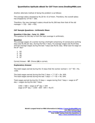 Quantitative Aptitude eBook for CAT from www.OneStopMBA.com


Another alternate method of doing the problem is as follows:

The average salary dropped by Rs.20 for 15 of them. Therefore, the overall salary
has dropped by 15*20 = 300.

Therefore, the new manager's salary should be Rs.300 less than that of the old
manager = 720 - 300 = 420.


CAT Sample Questions : Arithmetic Mean

Question 4 the day : June 11, 2004
The question for the day is from the topic average in arithmetic.

Question
The average wages of a worker during a fortnight comprising 15 consecutive working
days was Rs.90 per day. During the first 7 days, his average wages was Rs.87/day
and the average wages during the last 7 days was Rs.92 /day. What was his wage on
the 8th day?

   1.   83
   2.   92
   3.   90
   4.   97

Correct Answer - 97. Choice (4) is correct.

Explanatory Answer

The total wages earned during the 15 days that the worker worked = 15 * 90 = Rs.
1350.

The total wages earned during the first 7 days = 7 * 87 = Rs. 609.
The total wages earned during the last 7 days = 7 * 92 = Rs. 644.

Total wages earned during the 15 days = wages during first 7 days + wage on 8th
day + wages during the last 7 days.

     1350 = 609 + wage on 8th day + 644
     wage on 8th day = 1350 - 609 - 644 = Rs.97.




              World’s Largest Portal on MBA Information & Jobhttp://www.OneStopMBA.com
                                                                    Join MBA Community at
                                              http://groups.yahoo.com/group/OneStopMBA
                                                  Over 5,000 Testing Interview Questions at
                                                            http://www.CoolInterview.com
 