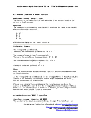 Quantitative Aptitude eBook for CAT from www.OneStopMBA.com



CAT Sample Questions in Math - Averages

Question 4 the day : April 13, 2004
The question for the day is from the topic averages. It is a question based on the
concept of simple average

Question
The average of 5 quantities is 6. The average of 3 of them is 8. What is the average
of the remaining two numbers?

   1.   6.5
   2.   4
   3.   3
   4.   3.5

Correct choice is (3) and the Correct Answer is 3

Explanatory Answer

The average of 5 quantities is 6.
Therefore, the sum of the 5 quantities is 5 * 6 = 30.

The average of three of these 5 quantities is 8.
Therefore, the sum of these three quantities = 3 * 8 = 24

The sum of the remaining two quantities = 30 - 24 = 6.


Average of these two quantities =     = 3.

Note:
From the answer choices, you can eliminate choice (1) and choice (2) even without
solving the question.

As the average of the 5 quantities is 6 and the average of three of these five is 8, the
average of the remaining two should be a value that is less than 6. So choice (1)
which is more than 6 can be eliminated.

If there were a total of four quantities and the overall average was 6 and the
average of 2 of the four were 8, then the average of the remaining two would have
been 4. i.e., the simple average of 4 and 8 is 6. However, we have unequal number
of quantities. Hence, choice (2) can be eliminated.


Averages, Mean - CAT 2007 Preparation

Question 4 the day : November 12, 2003
The question for the day is a question in Simple Average, Arithmetic Mean - an

              World’s Largest Portal on MBA Information & Jobhttp://www.OneStopMBA.com
                                                                    Join MBA Community at
                                              http://groups.yahoo.com/group/OneStopMBA
                                                  Over 5,000 Testing Interview Questions at
                                                            http://www.CoolInterview.com
 