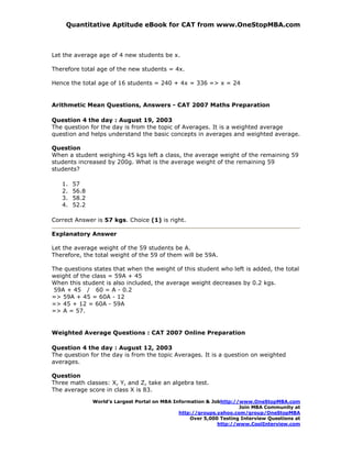 Quantitative Aptitude eBook for CAT from www.OneStopMBA.com



Let the average age of 4 new students be x.

Therefore total age of the new students = 4x.

Hence the total age of 16 students = 240 + 4x = 336 => x = 24


Arithmetic Mean Questions, Answers - CAT 2007 Maths Preparation

Question 4 the day : August 19, 2003
The question for the day is from the topic of Averages. It is a weighted average
question and helps understand the basic concepts in averages and weighted average.

Question
When a student weighing 45 kgs left a class, the average weight of the remaining 59
students increased by 200g. What is the average weight of the remaining 59
students?

   1.   57
   2.   56.8
   3.   58.2
   4.   52.2

Correct Answer is 57 kgs. Choice (1) is right.

Explanatory Answer

Let the average weight of the 59 students be A.
Therefore, the total weight of the 59 of them will be 59A.

The questions states that when the weight of this student who left is added, the total
weight of the class = 59A + 45
When this student is also included, the average weight decreases by 0.2 kgs.
 59A + 45 / 60 = A - 0.2
=> 59A + 45 = 60A - 12
=> 45 + 12 = 60A - 59A
=> A = 57.


Weighted Average Questions : CAT 2007 Online Preparation

Question 4 the day : August 12, 2003
The question for the day is from the topic Averages. It is a question on weighted
averages.

Question
Three math classes: X, Y, and Z, take an algebra test.
The average score in class X is 83.

               World’s Largest Portal on MBA Information & Jobhttp://www.OneStopMBA.com
                                                                     Join MBA Community at
                                               http://groups.yahoo.com/group/OneStopMBA
                                                   Over 5,000 Testing Interview Questions at
                                                             http://www.CoolInterview.com
 
