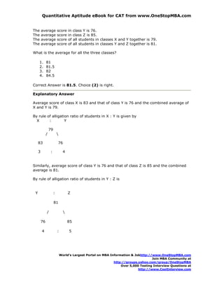 Quantitative Aptitude eBook for CAT from www.OneStopMBA.com


The      average           score        in   class Y is 76.
The      average           score        in   class Z is 85.
The      average           score        of   all students in classes X and Y together is 79.
The      average           score        of   all students in classes Y and Z together is 81.

What is the average for all the three classes?

     1.       81
     2.       81.5
     3.       82
     4.       84.5

Correct Answer is 81.5. Choice (2) is right.

Explanatory Answer

Average score of class X is 83 and that of class Y is 76 and the combined average of
X and Y is 79.

By rule of alligation ratio of students in X : Y is given by
  X      :         Y

                  79
              /            

     83                        76

     3             :             4


Similarly, average score of class Y is 76 and that of class Z is 85 and the combined
average is 81.

By rule of alligation ratio of students in Y : Z is


 Y                     :                Z

                       81

              /                     

         76                             85

         4                 :            5




                               World’s Largest Portal on MBA Information & Jobhttp://www.OneStopMBA.com
                                                                                     Join MBA Community at
                                                               http://groups.yahoo.com/group/OneStopMBA
                                                                   Over 5,000 Testing Interview Questions at
                                                                             http://www.CoolInterview.com
 