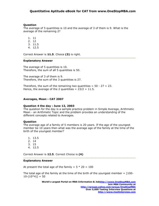 Quantitative Aptitude eBook for CAT from www.OneStopMBA.com



Question
The average of 5 quantities is 10 and the average of 3 of them is 9. What is the
average of the remaining 2?

   1.   11
   2.   12
   3.   11.5
   4.   12.5

Correct Answer is 11.5. Choice (3) is right.

Explanatory Answer

The average of 5 quantities is 10.
Therefore, the sum of all 5 quantities is 50.

The average of 3 of them is 9.
Therefore, the sum of the 3 quantities is 27.

Therefore, the sum of the remaining two quantities = 50 - 27 = 23.
Hence, the average of the 2 quantities = 23/2 = 11.5.


Averages, Mean - CAT 2007

Question 4 the day : June 12, 2003
The question for the day is a sample practice problem in Simple Average, Arithmetic
Mean - an Arithmetic Topic and the problem provides an understanding of the
different concepts related to Averages.

Question
The average age of a family of 5 members is 20 years. If the age of the youngest
member be 10 years then what was the average age of the family at the time of the
birth of the youngest member?

   1.   13.5
   2.   14
   3.   15
   4.   12.5

Correct Answer is 12.5. Correct Choice is (4)

Explanatory Answer

At present the total age of the family = 5 * 20 = 100

The total age of the family at the time of the birth of the youngest member = [100-
10-(10*4)] = 50

               World’s Largest Portal on MBA Information & Jobhttp://www.OneStopMBA.com
                                                                     Join MBA Community at
                                               http://groups.yahoo.com/group/OneStopMBA
                                                   Over 5,000 Testing Interview Questions at
                                                             http://www.CoolInterview.com
 