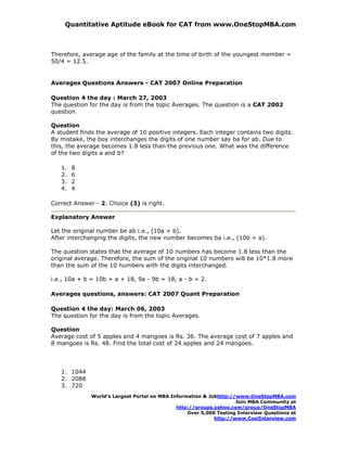 Quantitative Aptitude eBook for CAT from www.OneStopMBA.com



Therefore, average age of the family at the time of birth of the youngest member =
50/4 = 12.5.


Averages Questions Answers - CAT 2007 Online Preparation

Question 4 the day : March 27, 2003
The question for the day is from the topic Averages. The question is a CAT 2002
question.

Question
A student finds the average of 10 positive integers. Each integer contains two digits.
By mistake, the boy interchanges the digits of one number say ba for ab. Due to
this, the average becomes 1.8 less than the previous one. What was the difference
of the two digits a and b?

   1.   8
   2.   6
   3.   2
   4.   4

Correct Answer - 2. Choice (3) is right.

Explanatory Answer

Let the original number be ab i.e., (10a + b).
After interchanging the digits, the new number becomes ba i.e., (10b + a).

The question states that the average of 10 numbers has become 1.8 less than the
original average. Therefore, the sum of the original 10 numbers will be 10*1.8 more
than the sum of the 10 numbers with the digits interchanged.

i.e., 10a + b = 10b + a + 18, 9a - 9b = 18, a - b = 2.

Averages questions, answers: CAT 2007 Quant Preparation

Question 4 the day: March 06, 2003
The question for the day is from the topic Averages.

Question
Average cost of 5 apples and 4 mangoes is Rs. 36. The average cost of 7 apples and
8 mangoes is Rs. 48. Find the total cost of 24 apples and 24 mangoes.




   1. 1044
   2. 2088
   3. 720
              World’s Largest Portal on MBA Information & Jobhttp://www.OneStopMBA.com
                                                                    Join MBA Community at
                                              http://groups.yahoo.com/group/OneStopMBA
                                                  Over 5,000 Testing Interview Questions at
                                                            http://www.CoolInterview.com
 