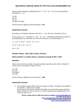 Quantitative Aptitude eBook for CAT from www.OneStopMBA.com


What number should be subtracted from x3 + 4x2 - 7x + 12 if it is to be perfectly
divisible by x + 3?

(1)   42
(2)   39
(3)   13
(4)   None of these

Correct Choice is (1) and Correct Answer is 42


Explanatory Answer

According to remainder theorem when f(x) / x+a, then the remainder is f(-a).

In this case, as x + 3 divides x3 + 4x2 - 7x + 12 - k perfectly (k being the number to
be subtracted), the remainder is 0 when the value of x is substituted by -3.

i.e., (-3)3 + 4(-3)2 - 7(-3) + 12 - k = 0

or -27 + 36 + 21 + 12 = k

or k = 42


Number Theory : HCF, GCD, Factors, Divisors

Word problem in number theory, using the concept of HCF / GCD

Question

What is the minimum number of square marbles required to tile a floor of length 5
metres 78 cm and width 3 metres 74 cm?

(1)   176
(2)   187
(3)   54043
(4)   748

Correct Choice is (2) and correct answer is 187


Explanatory Answer

      2. The marbles used to tile the floor are square marbles. Therefore, the length of
         the marble = width of the marble.
         As we have to use whole number of marbles, the side of the square should a
         factor of both 5 m 78 cm and 3m 74. And it should be the highest factor of 5
         m 78 cm and 3m 74.
                World’s Largest Portal on MBA Information & Jobhttp://www.OneStopMBA.com
                                                                      Join MBA Community at
                                                http://groups.yahoo.com/group/OneStopMBA
                                                    Over 5,000 Testing Interview Questions at
                                                              http://www.CoolInterview.com
 