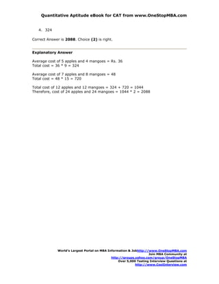 Quantitative Aptitude eBook for CAT from www.OneStopMBA.com


   4. 324

Correct Answer is 2088. Choice (2) is right.


Explanatory Answer

Average cost of 5 apples and 4 mangoes = Rs. 36
Total cost = 36 * 9 = 324

Average cost of 7 apples and 8 mangoes = 48
Total cost = 48 * 15 = 720

Total cost of 12 apples and 12 mangoes = 324 + 720 = 1044
Therefore, cost of 24 apples and 24 mangoes = 1044 * 2 = 2088




             World’s Largest Portal on MBA Information & Jobhttp://www.OneStopMBA.com
                                                                   Join MBA Community at
                                             http://groups.yahoo.com/group/OneStopMBA
                                                 Over 5,000 Testing Interview Questions at
                                                           http://www.CoolInterview.com
 