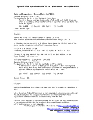Quantitative Aptitude eBook for CAT from www.OneStopMBA.com



Ratio and Proportions - Quant/Math - CAT 2008
Question 4 the day: June 3, 2002
The question for the day is from Ratio and Proportions.
       Rs.432 is divided amongst three workers A, B and C such that 8 times A’s
       share is equal to 12 times B’s share which is equal to 6 times C’s share. How
       much did A get?
       (1) Rs.192      (2) Rs.133      (3) Rs.144      (4) Rs.128
Correct Answer - (3)


Solution:

8 times A’s share = 12 times B’s share = 6 times C’s share.
Note that this is not the same as the ratio of their wages being 8 : 12 : 6

In this case, find out the L.C.M of 8, 12 and 6 and divide the L.C.M by each of the
above numbers to get the ratio of their respective shares.

The L.C.M of 8, 12 and 6 is 24.
Therefore, the ratio A:B:C :: 24/8 : 24/12 : 24/6=> A : B : C :: 3 : 2 : 4

The sum of the total wages = 3x + 2x + 4x = 432 => 9x = 432 or x = 48.
Hence A gets 3 * 48 = Rs. 144.

Ratio and Proportions - Quant/Math - CAT 2008
Question 4 the day: June 7, 2002
The question for the day is from the topi Ratio and Proportions.
       If 20 men or 24 women or 40 boys can do a job in 12 days working for 8
       hours a day, how many men working with 6 women and 2 boys take to do a
       job four times as big working for 5 hours a day for 12 days?

       (1) 8 men       (2) 12 men      (3) 2 men      (4) 24 men

Correct Answer - (3)


Solution:

Amount of work done by 20 men = 24 men = 40 boys or 1 man = 1.2 woman = 2
boys.

Let us therefore, find out the amount of men required, if only men were working on
the job, to complete the new job under the new conditions and then make
adjustments for the women and children working with the men.

The man hours required to complete the new job = 4 times the man hours required
to complete the old job. (As the new job is 4 times as big as the old job)
Let ‘n’ be the number of men required.
              World’s Largest Portal on MBA Information & Jobhttp://www.OneStopMBA.com
                                                                    Join MBA Community at
                                              http://groups.yahoo.com/group/OneStopMBA
                                                  Over 5,000 Testing Interview Questions at
                                                            http://www.CoolInterview.com
 