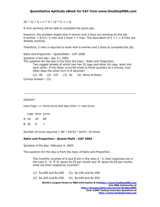 Quantitative Aptitude eBook for CAT from www.OneStopMBA.com


20 * 12 * 8 = n * 5 * 12 * 4. n = 8.

8 men working will be able to complete the given job.

However, the problem states that 6 women and 2 boys are working on the job.
6 women = 6/12= 5 men and 2 boys = 1 man. The equivalent of 5 + 1 = 6 men are
already working.

Therefore, 2 men a required to work with 6 women and 2 boys to complete the job.

Ratio and Proportion - Quant/Math - CAT 2008
Question 4 the day: July 11, 2002
The question for the day is the from the topic - Ratio and Proportion.
       Two cogged wheels of which one has 32 cogs and other 54 cogs, work into
       each other. If the latter turns 80 times in three quarters of a minute, how
       often does the other turn in 8 seconds?
       (1) 48        (2) 135   (3) 24     (4) None of these
Correct Answer - (3)




Solution:

Less Cogs => more turns and less time => less turns


  cogs time turns
A 54    45      80
B 32    8       ?

Number of turns required = 80 * 54/32 * 8/45= 24 times

Ratio and Proportion - Quant/Math - CAT 2003

Question 4 the day: February 4, 2003

The question for the day is from the topic of Ratio and Proportion.

       The monthly incomes of A and B are in the ratio 4 : 5, their expenses are in
       the ratio 5 : 6. If 'A' saves Rs.25 per month and 'B' saves Rs.50 per month,
       what are their respective incomes?

       (1) Rs.400 and Rs.500       (2) Rs.240 and Rs.300
       (3) Rs.320 and Rs.400       (4) Rs.440 and Rs.550
              World’s Largest Portal on MBA Information & Jobhttp://www.OneStopMBA.com
                                                                    Join MBA Community at
                                              http://groups.yahoo.com/group/OneStopMBA
                                                  Over 5,000 Testing Interview Questions at
                                                            http://www.CoolInterview.com
 
