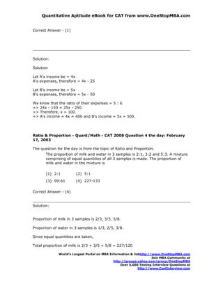 Quantitative Aptitude eBook for CAT from www.OneStopMBA.com


Correct Answer - (1)




Solution:

Solution

Let A's income be = 4x
A's expenses, therefore = 4x - 25

Let B's income be = 5x
B's expenses, therefore = 5x - 50

We   know that the ratio of their expenses = 5 : 6
=>   24x - 150 = 25x - 250
=>   Therefore, x = 100.
=>   A's income = 4x = 400 and B's income = 5x = 500.




Ratio & Proportion - Quant/Math - CAT 2008 Question 4 the day: February
17, 2003

The question for the day is from the topic of Ratio and Proportion.
        The proportion of milk and water in 3 samples is 2:1, 3:2 and 5:3. A mixture
        comprising of equal quantities of all 3 samples is made. The proportion of
        milk and water in the mixture is

        (1) 2:1         (2) 5:1
        (3) 99:61       (4) 227:133

Correct Answer - (4)


Solution:


Proportion of milk in 3 samples is 2/3, 3/5, 5/8.

Proportion of water in 3 samples is 1/3, 2/5, 3/8.

Since equal quantities are taken,

Total proportion of milk is 2/3 + 3/5 + 5/8 = 227/120

              World’s Largest Portal on MBA Information & Jobhttp://www.OneStopMBA.com
                                                                    Join MBA Community at
                                              http://groups.yahoo.com/group/OneStopMBA
                                                  Over 5,000 Testing Interview Questions at
                                                            http://www.CoolInterview.com
 