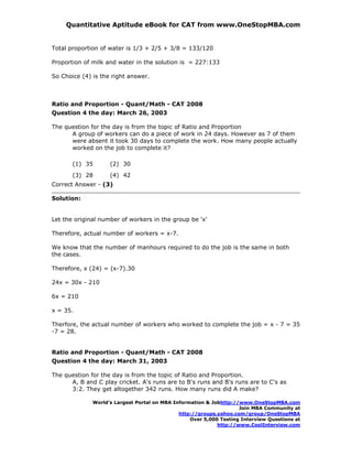 Quantitative Aptitude eBook for CAT from www.OneStopMBA.com


Total proportion of water is 1/3 + 2/5 + 3/8 = 133/120

Proportion of milk and water in the solution is = 227:133

So Choice (4) is the right answer.



Ratio and Proportion - Quant/Math - CAT 2008
Question 4 the day: March 26, 2003

The question for the day is from the topic of Ratio and Proportion
      A group of workers can do a piece of work in 24 days. However as 7 of them
      were absent it took 30 days to complete the work. How many people actually
      worked on the job to complete it?

       (1) 35       (2) 30
       (3) 28       (4) 42
Correct Answer - (3)

Solution:


Let the original number of workers in the group be 'x'

Therefore, actual number of workers = x-7.

We know that the number of manhours required to do the job is the same in both
the cases.

Therefore, x (24) = (x-7).30

24x = 30x - 210

6x = 210

x = 35.

Therfore, the actual number of workers who worked to complete the job = x - 7 = 35
-7 = 28.


Ratio and Proportion - Quant/Math - CAT 2008
Question 4 the day: March 31, 2003

The question for the day is from the topic of Ratio and Proportion.
      A, B and C play cricket. A's runs are to B's runs and B's runs are to C's as
      3:2. They get altogether 342 runs. How many runs did A make?

              World’s Largest Portal on MBA Information & Jobhttp://www.OneStopMBA.com
                                                                    Join MBA Community at
                                              http://groups.yahoo.com/group/OneStopMBA
                                                  Over 5,000 Testing Interview Questions at
                                                            http://www.CoolInterview.com
 