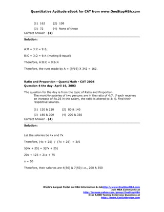 Quantitative Aptitude eBook for CAT from www.OneStopMBA.com


         (1) 162       (2) 108
         (3) 72        (4) None of these
Correct Answer - (1)

Solution:


A:B = 3:2 = 9:6;

B:C = 3:2 = 6:4 (making B equal)

Therefore, A:B:C = 9:6:4

Therefore, the runs made by A = (9/19) X 342 = 162.



Ratio and Proportion - Quant/Math - CAT 2008
Question 4 the day: April 16, 2003

The question for the day is from the topic of Ratio and Proportion.
      The monthly salaries of two persons are in the ratio of 4:7. If each receives
      an increase of Rs.25 in the salary, the ratio is altered to 3: 5. Find their
      respective salaries.

         (1) 120 & 210       (2) 80 & 140
         (3) 180 & 300       (4) 200 & 350
Correct Answer - (4)

Solution:


Let the salaries be 4x and 7x

Therefore, (4x + 25) / (7x + 25) = 3/5

5(4x + 25) = 3(7x + 25)

20x + 125 = 21x + 75

x = 50

Therefore, their salaries are 4(50) & 7(50) i.e., 200 & 350




               World’s Largest Portal on MBA Information & Jobhttp://www.OneStopMBA.com
                                                                     Join MBA Community at
                                               http://groups.yahoo.com/group/OneStopMBA
                                                   Over 5,000 Testing Interview Questions at
                                                             http://www.CoolInterview.com
 