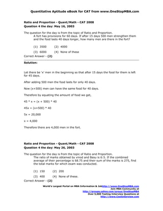 Quantitative Aptitude eBook for CAT from www.OneStopMBA.com


Ratio and Proportion - Quant/Math - CAT 2008
Question 4 the day: May 16, 2003

The question for the day is from the topic of Ratio and Proportion.
      A fort has provisions for 60 days. If after 15 days 500 men strengthen them
      and the food lasts 40 days longer, how many men are there in the fort?

       (1) 3500         (2) 4000
       (3) 6000         (4) None of these
Correct Answer - (2)

Solution:


Let there be 'x' men in the beginning so that after 15 days the food for them is left
for 45 days.

After adding 500 men the food lasts for only 40 days.

Now (x+500) men can have the same food for 40 days.

Therefore by equating the amount of food we get,

45 * x = (x + 500) * 40

45x = (x+500) * 40

5x = 20,000

x = 4,000

Therefore there are 4,000 men in the fort.




Ratio and Proportion - Quant/Math - CAT 2008
Question 4 the day: May 26, 2003

The question for the day is from the topic of Ratio and Proportion.
      The ratio of marks obtained by vinod and Basu is 6:5. If the combined
      average of their percentage is 68.75 and their sum of the marks is 275, find
      the total marks for which exam was conducted.

       (1) 150         (2) 200
       (3) 400         (4) None of these.
Correct Answer - (2)
              World’s Largest Portal on MBA Information & Jobhttp://www.OneStopMBA.com
                                                                    Join MBA Community at
                                              http://groups.yahoo.com/group/OneStopMBA
                                                  Over 5,000 Testing Interview Questions at
                                                            http://www.CoolInterview.com
 