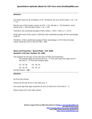 Quantitative Aptitude eBook for CAT from www.OneStopMBA.com



Solution:


Let Vinod marks be 6x and Basu's is 5x. Therefore, the sum of the marks = 6x + 5x
= 11x.

But the sum of the marks is given as 275 = 11x. We get x = 25 therefore, vinod
marks is 6x = 150 and Basu marks = 5x = 125.

Therefore, the combined average of their marks = (150 + 125) / 2 = 137.5.

If the total mark of the exam is 100 then their combined average of their percentage
is 68.75

Therefore, if their combined average of their percentage is 137.5 then the total
marks would be (137.5 / 68.75)*100 = 200.




Ratio and Proportion - Quant/Math - CAT 2008
Question 4 the day: October 22, 2003

The question for the day is from the topic of Ratio and Proportion.
      The present ages of A and B are as 6 : 4. Five years ago their ages were in
      the ratio 5 : 3. Find their present ages.

       (1) 42, 28       (2) 36, 24
       (3) 30, 20       (4) 25, 15
Correct Answer - (3)

Solution:


Go from the choices

Choice (3) 30 and 20 are in the ratio of 6: 4

Five years ago their ages would be 25 and 15 which are in the ratio 5 : 3.

Hence choice (3) is the right answer.




              World’s Largest Portal on MBA Information & Jobhttp://www.OneStopMBA.com
                                                                    Join MBA Community at
                                              http://groups.yahoo.com/group/OneStopMBA
                                                  Over 5,000 Testing Interview Questions at
                                                            http://www.CoolInterview.com
 