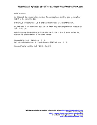 Quantitative Aptitude eBook for CAT from www.OneStopMBA.com


done by them.

As A takes 6 days to complete the job, if A works alone, A will be able to complete
1/6 th of the work in a day.

Similarly, B will complete 1/8 th and C will complete 1/12 th of the work.

So, the ratio of the work done by A : B : C when they work together will be equal to
1/6 : 1/8 : 1/12

Multiplying the numerator of all 3 fractions by 24, the LCM of 6, 8 and 12 will not
change the relative values of the three values.


We get24/6 : 24/8 : 24/12 = 4 : 3 : 2.
i.e., the ratio in which A: B : C will share Rs.2340 will be 4 : 3 : 2.

Hence, C’s share will be 2/9 * 2340= Rs.520.




               World’s Largest Portal on MBA Information & Jobhttp://www.OneStopMBA.com
                                                                     Join MBA Community at
                                               http://groups.yahoo.com/group/OneStopMBA
                                                   Over 5,000 Testing Interview Questions at
                                                             http://www.CoolInterview.com
 