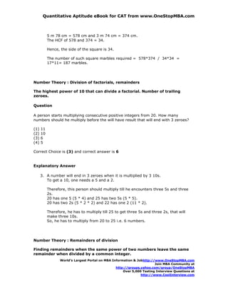 Quantitative Aptitude eBook for CAT from www.OneStopMBA.com



           5 m 78 cm = 578 cm and 3 m 74 cm = 374 cm.
           The HCF of 578 and 374 = 34.

           Hence, the side of the square is 34.

           The number of such square marbles required = 578*374 / 34*34 =
           17*11= 187 marbles.




Number Theory : Division of factorials, remainders

The highest power of 10 that can divide a factorial. Number of trailing
zeroes.

Question

A person starts multiplying consecutive positive integers from 20. How many
numbers should he multiply before the will have result that will end with 3 zeroes?

(1)   11
(2)   10
(3)   6
(4)   5

Correct Choice is (3) and correct answer is 6


Explanatory Answer

      3. A number will end in 3 zeroes when it is multiplied by 3 10s.
         To get a 10, one needs a 5 and a 2.

           Therefore, this person should multiply till he encounters three 5s and three
           2s.
           20 has one 5 (5 * 4) and 25 has two 5s (5 * 5).
           20 has two 2s (5 * 2 * 2) and 22 has one 2 (11 * 2).

           Therefore, he has to multiply till 25 to get three 5s and three 2s, that will
           make three 10s.
           So, he has to multiply from 20 to 25 i.e. 6 numbers.




Number Theory : Remainders of division

Finding remainders when the same power of two numbers leave the same
remainder when divided by a common integer.
                  World’s Largest Portal on MBA Information & Jobhttp://www.OneStopMBA.com
                                                                        Join MBA Community at
                                                  http://groups.yahoo.com/group/OneStopMBA
                                                      Over 5,000 Testing Interview Questions at
                                                                http://www.CoolInterview.com
 