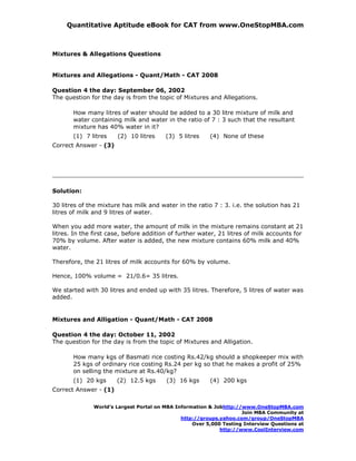 Quantitative Aptitude eBook for CAT from www.OneStopMBA.com



Mixtures & Allegations Questions


Mixtures and Allegations - Quant/Math - CAT 2008

Question 4 the day: September 06, 2002
The question for the day is from the topic of Mixtures and Allegations.

       How many litres of water should be added to a 30 litre mixture of milk and
       water containing milk and water in the ratio of 7 : 3 such that the resultant
       mixture has 40% water in it?
       (1) 7 litres    (2) 10 litres     (3) 5 litres    (4) None of these
Correct Answer - (3)




Solution:

30 litres of the mixture has milk and water in the ratio 7 : 3. i.e. the solution has 21
litres of milk and 9 litres of water.

When you add more water, the amount of milk in the mixture remains constant at 21
litres. In the first case, before addition of further water, 21 litres of milk accounts for
70% by volume. After water is added, the new mixture contains 60% milk and 40%
water.

Therefore, the 21 litres of milk accounts for 60% by volume.

Hence, 100% volume = 21/0.6= 35 litres.

We started with 30 litres and ended up with 35 litres. Therefore, 5 litres of water was
added.


Mixtures and Alligation - Quant/Math - CAT 2008

Question 4 the day: October 11, 2002
The question for the day is from the topic of Mixtures and Alligation.

       How many kgs of Basmati rice costing Rs.42/kg should a shopkeeper mix with
       25 kgs of ordinary rice costing Rs.24 per kg so that he makes a profit of 25%
       on selling the mixture at Rs.40/kg?
       (1) 20 kgs      (2) 12.5 kgs      (3) 16 kgs      (4) 200 kgs
Correct Answer - (1)

              World’s Largest Portal on MBA Information & Jobhttp://www.OneStopMBA.com
                                                                    Join MBA Community at
                                              http://groups.yahoo.com/group/OneStopMBA
                                                  Over 5,000 Testing Interview Questions at
                                                            http://www.CoolInterview.com
 