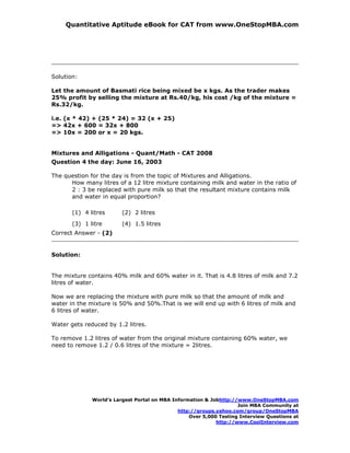 Quantitative Aptitude eBook for CAT from www.OneStopMBA.com




Solution:

Let the amount of Basmati rice being mixed be x kgs. As the trader makes
25% profit by selling the mixture at Rs.40/kg, his cost /kg of the mixture =
Rs.32/kg.

i.e. (x * 42) + (25 * 24) = 32 (x + 25)
=> 42x + 600 = 32x + 800
=> 10x = 200 or x = 20 kgs.


Mixtures and Alligations - Quant/Math - CAT 2008
Question 4 the day: June 16, 2003

The question for the day is from the topic of Mixtures and Alligations.
      How many litres of a 12 litre mixture containing milk and water in the ratio of
      2 : 3 be replaced with pure milk so that the resultant mixture contains milk
      and water in equal proportion?

       (1) 4 litres      (2) 2 litres
       (3) 1 litre       (4) 1.5 litres
Correct Answer - (2)


Solution:


The mixture contains 40% milk and 60% water in it. That is 4.8 litres of milk and 7.2
litres of water.

Now we are replacing the mixture with pure milk so that the amount of milk and
water in the mixture is 50% and 50%.That is we will end up with 6 litres of milk and
6 litres of water.

Water gets reduced by 1.2 litres.

To remove 1.2 litres of water from the original mixture containing 60% water, we
need to remove 1.2 / 0.6 litres of the mixture = 2litres.




              World’s Largest Portal on MBA Information & Jobhttp://www.OneStopMBA.com
                                                                    Join MBA Community at
                                              http://groups.yahoo.com/group/OneStopMBA
                                                  Over 5,000 Testing Interview Questions at
                                                            http://www.CoolInterview.com
 