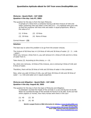 Quantitative Aptitude eBook for CAT from www.OneStopMBA.com




Mixtures - Quant/Math - CAT 2008
Question 4 the day: July 07, 2003

The question for the day is from the topic Mixtures.
      A sample of x litres from a container having a 60 litre mixture of milk and
      water containing milk and water in the ratio of 2 : 3 is replaced with pure milk
      so that the container will have milk and water in equal proportions. What is
      the value of x?

       (1) 6 litres        (2) 10 litres
       (3) 30 litres       (4) None of these

Correct Answer - (2)

Solution:

The best way to solve this problem is to go from the answer choices.

The mixture of 60 litres has in it 24 litres of milk and 36 litres of water. (2 : 3 :: milk
: water)
When you remove x litres from it, you will remove 0.4 x litres of milk and 0.6 x litres
of water from it.

Take choice (2). According to this choice, x = 10.

So, when one removes, 10 litres of the mixture, one is removing 4 litres of milk and
6 litres of water.

Therefore, there will be 20 litres of milk and 30 litres of water in the container.

Now, when you add 10 litres of milk, you will have 30 litres of milk and 30 litres of
water – i.e. milk and water are in equal proportion.



Mixtures and Alligation - Quant/Math - CAT 2008
Question 4 the day: August 06, 2003

The question for the day is from the topic of Mixtures and Alligation.
      A zookeeper counted the heads of the animals in a zoo and found it to be 80.
      When he counted the legs of the animals he found it to be 260. If the zoo had
      either pigeons or horses, how many horses were there in the zoo?

       (1) 40          (2) 30
       (3) 50          (4) 60

               World’s Largest Portal on MBA Information & Jobhttp://www.OneStopMBA.com
                                                                     Join MBA Community at
                                               http://groups.yahoo.com/group/OneStopMBA
                                                   Over 5,000 Testing Interview Questions at
                                                             http://www.CoolInterview.com
 
