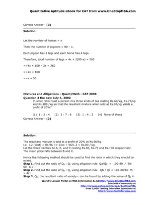 Quantitative Aptitude eBook for CAT from www.OneStopMBA.com



Correct Answer - (3)

Solution:


Let the number of horses = x

Then the number of pigeons = 80 – x.

Each pigeon has 2 legs and each horse has 4 legs.

Therefore, total number of legs = 4x + 2(80-x) = 260

=>4x + 160 – 2x = 260

=>2x = 100

=>x = 50.




Mixtures and Alligations - Quant/Math - CAT 2008
Question 4 the day: July 4, 2002
      In what ratio must a person mix three kinds of tea costing Rs.60/kg, Rs.75/kg
      and Rs.100 /kg so that the resultant mixture when sold at Rs.96/kg yields a
      profit of 20%?

       (1) 1 : 2 : 4    (2) 3 : 7 : 6     (3) 1 : 4 : 2     (4) None of these
Correct Answer - (3)




Solution:

The resultant mixture is sold at a profit of 20% at Rs.96/kg
i.e. 1.2 (cost) = Rs.96 => Cost = 96/1.2 = Rs.80 / kg.
Let the three varities be A, B, and C costing Rs.60, Rs.75 and Rs.100 respectively.
The mean price falls between B and C.

Hence the following method should be used to find the ratio in which they should be
mixed.
Step 1. Find out the ratio of QA : QC using alligation rule Qa/Qc = 100-80 / 80-
60 1/1
Step 2. Find out the ratio of QB : QC using alligation rule Qb / Qc = 100-80/80-75
= 4/1
Step 3. QC, the resultant ratio of variety c can be found by adding the value of QC in
              World’s Largest Portal on MBA Information & Jobhttp://www.OneStopMBA.com
                                                                    Join MBA Community at
                                              http://groups.yahoo.com/group/OneStopMBA
                                                  Over 5,000 Testing Interview Questions at
                                                            http://www.CoolInterview.com
 