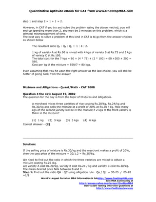 Quantitative Aptitude eBook for CAT from www.OneStopMBA.com


step 1 and step 2 = 1 + 1 = 2.

However, in CAT if you try and solve the problem using the above method, you will
end up spending more than 2, and may be 3 minutes on this problem, which is a
criminal mismanagement of time.
The best way to solve a problem of this kind in CAT is to go from the answer choices
as shown below

       The resultant ratio QA : QB : QC :: 1 : 4 : 2.

       1 kg of variety A at Rs.60 is mixed with 4 kgs of variety B at Rs.75 and 2 kgs
       of variety C at Rs.100.
       The total cost for the 7 kgs = 60 + (4 * 75) + (2 * 100) = 60 +300 + 200 =
       560.
       Cost per kg of the mixture = 560/7 = 80 kgs.

Even assuming that you hit upon the right answer as the last choice, you will still be
better of going back from the answer




Mixtures and Alligations - Quant/Math - CAT 2008

Question 4 the day: August 19, 2002
The question for the day is from the topic of Mixtures and Alligations.

       A merchant mixes three varieties of rice costing Rs.20/kg, Rs.24/kg and
       Rs.30/kg and sells the mixture at a profit of 20% at Rs.30 / kg. How many
       kgs of the second variety will be in the mixture if 2 kgs of the third variety is
       there in the mixture?

       (1) 1 kg     (2) 5 kgs     (3) 3 kgs      (4) 6 kgs
Correct Answer - (2)




Solution:

If the selling price of mixture is Rs.30/kg and the merchant makes a profit of 20%,
then the cost price of the mixture = 30/1.2 = Rs.25/kg.

We need to find out the ratio in which the three varieties are mixed to obtain a
mixture costing Rs.25 /kg.
Let variety A cost Rs.20/kg, variety B cost Rs.24 / kg and variety C cost Rs.30/kg.
The mean desired price falls between B and C.
Step 1: Find out the ratio QA : QC using alligation rule. Qa / Qc = 30-25 / 25-20
=1/1
              World’s Largest Portal on MBA Information & Jobhttp://www.OneStopMBA.com
                                                                    Join MBA Community at
                                              http://groups.yahoo.com/group/OneStopMBA
                                                  Over 5,000 Testing Interview Questions at
                                                            http://www.CoolInterview.com
 