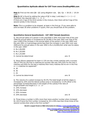 Quantitative Aptitude eBook for CAT from www.OneStopMBA.com


Step 2: Find out the ratio QB : QC using alligation rule. Qb / Qc = 30-25 / 25-24
=5/1
Step 3: QC is found by adding the value of QC in step 1 and step 2 = 1 + 1 = 2
Therefore, the required ratio = 1 : 5 : 2
If there are 2 kgs of the third variety in the mixture, then there will be 5 kgs of the
second variety in the mixture.

Note: This is a problem to be skipped, at least in the first go. If you were able to
solve at least 30 other problems in quant, then you should look at this problem.




Quantitative General Questionbank - CAT 2007 Sample Questions
Q. The annual salary of a person in the year2000 is 20% more than that of the year
1999.His annual salary is increased by Rs.36,000 in the year 2001 over that of the
year 2,000.If the increase in the annual salary of the person in the year 2002 over
the year 2001 is 5 percentage points less than the increase in year 2001 over year
2000,and his annual salary in the year 2002 is Rs.2,16,000,then what was his salary
in the year 1999?
A. Rs.1,00,000
B. Rs.1,20,000
C. Rs.1,25,000
D. Cannot be determined                                               ans: D


Q. Steve Warne captained his team in 120 one day cricket matches with a success
rate of 75%.For the first m matches,his success rate was 70%,55% for the next n
matches and 90% for the last p matches.How many matches did he win in the first
m + n matches he captained?
A. 30
B. 36
C. 45
D. Cannot be determined                                               ans: B


Q. The volume of a cubiod increase by 40.4%.The total length of all the edges is
increased by 20% and the lateral surface area is increased by 13.4%.What is the
percentage increase/decrease in the height of the cubiod,if the ratio of
length,breadth and height is 3 : 2 : 1?
A. 10% increase
B. 10% decrease
C. 20% increase
D. 20% decrease                                                       ans: B


Q. Three times a number is 20% more than twice another number when increased
by 105.If twice the first number increased by 36 is 20% less than three times of the
second number,then what is the first number?
              World’s Largest Portal on MBA Information & Jobhttp://www.OneStopMBA.com
                                                                    Join MBA Community at
                                              http://groups.yahoo.com/group/OneStopMBA
                                                  Over 5,000 Testing Interview Questions at
                                                            http://www.CoolInterview.com
 