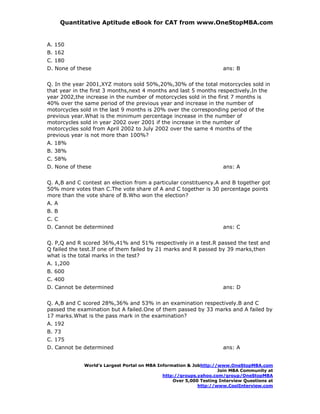 Quantitative Aptitude eBook for CAT from www.OneStopMBA.com


A. 150
B. 162
C. 180
D. None of these                                                     ans: B


Q. In the year 2001,XYZ motors sold 50%,20%,30% of the total motorcycles sold in
that year in the first 3 months,next 4 months and last 5 months respectively.In the
year 2002,the increase in the number of motorcycles sold in the first 7 months is
40% over the same period of the previous year and increase in the number of
motorcycles sold in the last 9 months is 20% over the corresponding period of the
previous year.What is the minimum percentage increase in the number of
motorcycles sold in year 2002 over 2001 if the increase in the number of
motorcycles sold from April 2002 to July 2002 over the same 4 months of the
previous year is not more than 100%?
A. 18%
B. 38%
C. 58%
D. None of these                                                     ans: A


Q. A,B and C contest an election from a particular constituency.A and B together got
50% more votes than C.The vote share of A and C together is 30 percentage points
more than the vote share of B.Who won the election?
A. A
B. B
C. C
D. Cannot be determined                                              ans: C


Q. P,Q and R scored 36%,41% and 51% respectively in a test.R passed the test and
Q failed the test.If one of them failed by 21 marks and R passed by 39 marks,then
what is the total marks in the test?
A. 1,200
B. 600
C. 400
D. Cannot be determined                                              ans: D


Q. A,B and C scored 28%,36% and 53% in an examination respectively.B and C
passed the examination but A failed.One of them passed by 33 marks and A failed by
17 marks.What is the pass mark in the examination?
A. 192
B. 73
C. 175
D. Cannot be determined                                              ans: A


             World’s Largest Portal on MBA Information & Jobhttp://www.OneStopMBA.com
                                                                   Join MBA Community at
                                             http://groups.yahoo.com/group/OneStopMBA
                                                 Over 5,000 Testing Interview Questions at
                                                           http://www.CoolInterview.com
 