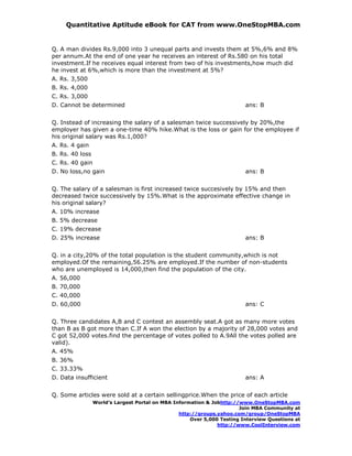 Quantitative Aptitude eBook for CAT from www.OneStopMBA.com


Q. A man divides Rs.9,000 into 3 unequal parts and invests them at 5%,6% and 8%
per annum.At the end of one year he receives an interest of Rs.580 on his total
investment.If he receives equal interest from two of his investments,how much did
he invest at 6%,which is more than the investment at 5%?
A. Rs. 3,500
B. Rs. 4,000
C. Rs. 3,000
D. Cannot be determined                                                  ans: B


Q. Instead of increasing the salary of a salesman twice successively by 20%,the
employer has given a one-time 40% hike.What is the loss or gain for the employee if
his original salary was Rs.1,000?
A. Rs. 4 gain
B. Rs. 40 loss
C. Rs. 40 gain
D. No loss,no gain                                                       ans: B


Q. The salary of a salesman is first increased twice succesively by 15% and then
decreased twice successively by 15%.What is the approximate effective change in
his original salary?
A. 10% increase
B. 5% decrease
C. 19% decrease
D. 25% increase                                                          ans: B


Q. in a city,20% of the total population is the student community,which is not
employed.Of the remaining,56.25% are employed.If the number of non-students
who are unemployed is 14,000,then find the population of the city.
A. 56,000
B. 70,000
C. 40,000
D. 60,000                                                                ans: C


Q. Three candidates A,B and C contest an assembly seat.A got as many more votes
than B as B got more than C.If A won the election by a majority of 28,000 votes and
C got 52,000 votes.find the percentage of votes polled to A.9All the votes polled are
valid).
A. 45%
B. 36%
C. 33.33%
D. Data insufficient                                                     ans: A


Q. Some articles were sold at a certain sellingprice.When the price of each article
                 World’s Largest Portal on MBA Information & Jobhttp://www.OneStopMBA.com
                                                                       Join MBA Community at
                                                 http://groups.yahoo.com/group/OneStopMBA
                                                     Over 5,000 Testing Interview Questions at
                                                               http://www.CoolInterview.com
 