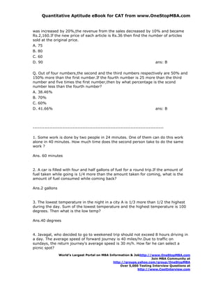 Quantitative Aptitude eBook for CAT from www.OneStopMBA.com


was increased by 20%,the revenue from the sales decreased by 10% and became
Rs.2,160.If the new price of each article is Rs.36 then find the number of articles
sold at the original price.
A. 75
B. 80
C. 60
D. 90                                                                     ans: B


Q. Out of four numbers,the second and the third numbers respectively are 50% and
150% more than the first number.If the fourth number is 25 more than the third
number and five times the first number,then by what percentage is the scond
number less than the fourth number?
A. 38.46%
B. 70%
C. 60%
D. 41.66%                                                                 ans: B




-------------------------------------------------------------------------------

1. Some work is done by two people in 24 minutes. One of them can do this work
alone in 40 minutes. How much time does the second person take to do the same
work ?

Ans. 60 minutes


2. A car is filled with four and half gallons of fuel for a round trip.If the amount of
fuel taken while going is 1/4 more than the amount taken for coming, what is the
amount of fuel consumed while coming back?

Ans.2 gallons


3. The lowest temperature in the night in a city A is 1/3 more than 1/2 the highest
during the day. Sum of the lowest temperature and the highest temperature is 100
degrees. Then what is the low temp?

Ans.40 degrees


4. Javagal, who decided to go to weekened trip should not exceed 8 hours driving in
a day. The average speed of forward journey is 40 miles/hr.Due to traffic on
sundays, the return journey's average speed is 30 m/h. How far he can select a
picnic spot?
                World’s Largest Portal on MBA Information & Jobhttp://www.OneStopMBA.com
                                                                      Join MBA Community at
                                                http://groups.yahoo.com/group/OneStopMBA
                                                    Over 5,000 Testing Interview Questions at
                                                              http://www.CoolInterview.com
 