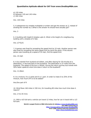 Quantitative Aptitude eBook for CAT from www.OneStopMBA.com


a) 120 miles
b) between 120 and 140 miles
c) 160 miles

Ans. 120 miles


5. A salesperson by mistake multiplied a number and got the answer as 3, instead of
dividing the number by 3.What is the answer he should have actually got?

Ans. 3


6. A building with height D shadow upto G. What is the height of a neighbouring
building with a shadow of C feet.

Ans. (C*D)/G


7. A person was fined for exceeding the speed limit by 10 mph. Another person was
also fined for exceeding the same speed limit by twice the same. If the second
person was travelling at a speed of 35 mph, find the speed limit.

Ans. 15 mph


8. A bus started from bustand at 8.00am, and after staying for 30 minutes at a
destination, it returned back to the busstand. The destination is 27 miles from the
busstand. The speed of the bus is 18mph. During the return journey bus travels with
50% faster speed.At what time does it return to the busstand?

Ans. 11.00am


9. In a mixture, R is 2 parts and S is 1 part. In order to make S to 25% of the
mixture, how much of R is to be added?

Ans.One part of R


10. Wind flows 160 miles in 330 min, for travelling 80 miles how much time does it
require?

Ans. 2 hrs 45 mins


11. With a 4/5 full tank a vehicle can travel 12 miles, how far can it travel with a 1/3
full tank
               World’s Largest Portal on MBA Information & Jobhttp://www.OneStopMBA.com
                                                                     Join MBA Community at
                                               http://groups.yahoo.com/group/OneStopMBA
                                                   Over 5,000 Testing Interview Questions at
                                                             http://www.CoolInterview.com
 