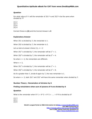 Quantitative Aptitude eBook for CAT from www.OneStopMBA.com


Question

For what value of 'n' will the remainder of 351^n and 352^n be the same when
divided by 7?

(1)   2
(2)   3
(3)   6
(4)   4

Correct Choice is (2) and the Correct Answer is 3


Explanatory Answer

When 351 is divided by 7, the remainder is 1.

When 352 is divided by 7, the remainder is 2.

Let us look at answer choice (1), n = 2

When 3512 is divided by 7, the remainder will be 12 = 1.

When 3522 is divided by 7, the remainder will be 22 = 4.

So when n = 2, the remainders are different.

When n = 3,

When 3513 is divided by 7, the remainder will be 13 = 1.

When 3523 is divided by 7, the remainder will be 23 = 8.

As 8 is greater than 7, divide 8 again by 7, the new remainder is 1.

So when n = 3, both 351n and 352n will have the same remainder when divided by 7.


Number Theory : Remainders of division by 6

Finding remainders when sum of powers of 9 are divided by 6

Question

What is the remainder when 9^1 + 9^2 + 9^3 + .... + 9^8 is divided by 6?

(1) 3
(2) 2
(3) 0

              World’s Largest Portal on MBA Information & Jobhttp://www.OneStopMBA.com
                                                                    Join MBA Community at
                                              http://groups.yahoo.com/group/OneStopMBA
                                                  Over 5,000 Testing Interview Questions at
                                                            http://www.CoolInterview.com
 