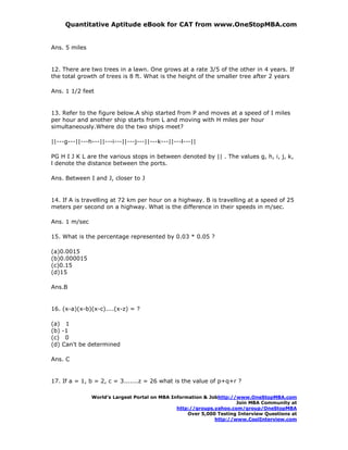Quantitative Aptitude eBook for CAT from www.OneStopMBA.com


Ans. 5 miles


12. There are two trees in a lawn. One grows at a rate 3/5 of the other in 4 years. If
the total growth of trees is 8 ft. What is the height of the smaller tree after 2 years

Ans. 1 1/2 feet


13. Refer to the figure below.A ship started from P and moves at a speed of I miles
per hour and another ship starts from L and moving with H miles per hour
simultaneously.Where do the two ships meet?

||---g---||---h---||---i---||---j---||---k---||---l---||

PG H I J K L are the various stops in between denoted by || . The values g, h, i, j, k,
l denote the distance between the ports.

Ans. Between I and J, closer to J


14. If A is travelling at 72 km per hour on a highway. B is travelling at a speed of 25
meters per second on a highway. What is the difference in their speeds in m/sec.

Ans. 1 m/sec

15. What is the percentage represented by 0.03 * 0.05 ?

(a)0.0015
(b)0.000015
(c)0.15
(d)15

Ans.B


16. (x-a)(x-b)(x-c)....(x-z) = ?

(a) 1
(b) -1
(c) 0
(d) Can't be determined

Ans. C


17. If a = 1, b = 2, c = 3.......z = 26 what is the value of p+q+r ?

               World’s Largest Portal on MBA Information & Jobhttp://www.OneStopMBA.com
                                                                     Join MBA Community at
                                               http://groups.yahoo.com/group/OneStopMBA
                                                   Over 5,000 Testing Interview Questions at
                                                             http://www.CoolInterview.com
 