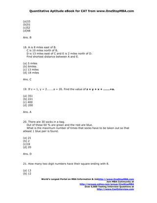 Quantitative Aptitude eBook for CAT from www.OneStopMBA.com


(a)33
(b)51
(c)52
(d)48

Ans. B


18. A is 8 miles east of B.
  C is 10 miles north of B.
  D is 13 miles east of C and E is 2 miles north of D.
  Find shortest distance between A and E.

(a) 5 miles
(b) 6miles
(c) 13 miles
(d) 18 miles

Ans. C


19. If z = 1, y = 2.......a = 26. Find the value of z + y + x + .......+a.

(a) 351
(b) 221
(c) 400
(d) 200

Ans. A


20. There are 30 socks in a bag.
   Out of these 60 % are green and the rest are blue.
   What is the maximum number of times that socks have to be taken out so that
atleast 1 blue pair is found.

(a) 21
(b) 2
(c)18
(d) 20

Ans. D


21. How many two digit numbers have their square ending with 8.

(a) 13
(b) 12

               World’s Largest Portal on MBA Information & Jobhttp://www.OneStopMBA.com
                                                                     Join MBA Community at
                                               http://groups.yahoo.com/group/OneStopMBA
                                                   Over 5,000 Testing Interview Questions at
                                                             http://www.CoolInterview.com
 