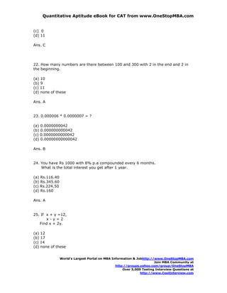Quantitative Aptitude eBook for CAT from www.OneStopMBA.com


(c) 0
(d) 11

Ans. C




22. How many numbers are there between 100 and 300 with 2 in the end and 2 in
the beginning.

(a) 10
(b) 9
(c) 11
(d) none of these

Ans. A


23. 0.000006 * 0.0000007 = ?

(a) 0.0000000042
(b) 0.000000000042
(c) 0.0000000000042
(d) 0.00000000000042

Ans. B


24. You have Rs 1000 with 8% p.a compounded every 6 months.
    What is the total interest you get after 1 year.

(a) Rs.116.40
(b) Rs.345.60
(c) Rs.224.50
(d) Rs.160

Ans. A


25. If x + y =12,
       x-y=2
   Find x + 2y.

(a) 12
(b) 17
(c) 14
(d) none of these


                World’s Largest Portal on MBA Information & Jobhttp://www.OneStopMBA.com
                                                                      Join MBA Community at
                                                http://groups.yahoo.com/group/OneStopMBA
                                                    Over 5,000 Testing Interview Questions at
                                                              http://www.CoolInterview.com
 