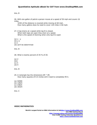 Quantitative Aptitude eBook for CAT from www.OneStopMBA.com


Ans. B


26. With one gallon of petrol a person moves at a speed of 50 mph and covers 16
miles.
    3/4th of the distance is covered while moving at 60 mph.
    How many gallons does he need to cover 120 miles in 60 mph.


27. A tap drains at x speed while tap B is closed.
    When both taps are open they drain at y speed.
    What is the speed of draining when only tap B is open

(a) x - y
(b) y-x
(c) x
(d) can't be determined

Ans. B


28. What is twenty percent of 25 % of 20.

(a) 2
(b)1
(c) 5
(d) 4

Ans. B


29. A rectangle has the dimensions 6ft * 4ft.
    How many squares of 0.5 inches will it need to completely fill it.

(a) 32000
(b) 12824
(c) 13824
(d) 18324

Ans. C




VEDIC MATHEMATICS

              World’s Largest Portal on MBA Information & Jobhttp://www.OneStopMBA.com
                                                                    Join MBA Community at
                                              http://groups.yahoo.com/group/OneStopMBA
                                                  Over 5,000 Testing Interview Questions at
                                                            http://www.CoolInterview.com
 