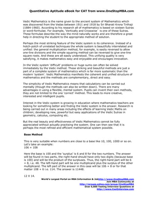 Quantitative Aptitude eBook for CAT from www.OneStopMBA.com


Vedic Mathematics is the name given to the ancient system of Mathematics which
was discovered from the Vedas between 1911 and 1918 by Sri Bharati Krsna Tirthaji
(1884-1960). According to his research all of mathematics is based on sixteen Sutras
or word-formulae. For example, 'Vertically and Crosswise` is one of these Sutras.
These formulae describe the way the mind naturally works and are therefore a great
help in directing the student to the appropriate method of solution.

Perhaps the most striking feature of the Vedic system is its coherence. Instead of a
hotch-potch of unrelated techniques the whole system is beautifully interrelated and
unified: the general multiplication method, for example, is easily reversed to allow
one-line divisions and the simple squaring method can be reversed to give one-line
square roots. And these are all easily understood. This unifying quality is very
satisfying, it makes mathematics easy and enjoyable and encourages innovation.

In the Vedic system 'difficult' problems or huge sums can often be solved
immediately by the Vedic method. These striking and beautiful methods are just a
part of a complete system of mathematics which is far more systematic than the
modern 'system'. Vedic Mathematics manifests the coherent and unified structure of
mathematics and the methods are complementary, direct and easy.

The simplicity of Vedic Mathematics means that calculations can be carried out
mentally (though the methods can also be written down). There are many
advantages in using a flexible, mental system. Pupils can invent their own methods,
they are not limited to the one 'correct' method. This leads to more creative,
interested and intelligent pupils.

Interest in the Vedic system is growing in education where mathematics teachers are
looking for something better and finding the Vedic system is the answer. Research is
being carried out in many areas including the effects of learning Vedic Maths on
children; developing new, powerful but easy applications of the Vedic Sutras in
geometry, calculus, computing etc.

But the real beauty and effectiveness of Vedic Mathematics cannot be fully
appreciated without actually practising the system. One can then see that it is
perhaps the most refined and efficient mathematical system possible.

Base Method

This is very suitable when numbers are close to a base like 10, 100, 1000 or so on.
Let's take an example:
106 × 108

Here the base is 100 and the 'surplus' is 6 and 8 for the two numbers. The answer
will be found in two parts, the right-hand should have only two digits (because base
is 100) and will be the product of the surpluses. Thus, the right-hand part will be 6
× 8, i.e. 48. The left-hand part will be one multiplicand plus the surplus of the other
multiplicand. The left part of the answer in this case will be 106 + 8 or for that
matter 108 + 6 i.e. 114. The answer is 11448.

12 X 14.
              World’s Largest Portal on MBA Information & Jobhttp://www.OneStopMBA.com
                                                                    Join MBA Community at
                                              http://groups.yahoo.com/group/OneStopMBA
                                                  Over 5,000 Testing Interview Questions at
                                                            http://www.CoolInterview.com
 