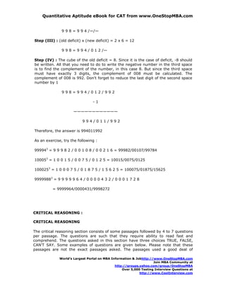 Quantitative Aptitude eBook for CAT from www.OneStopMBA.com


               9 9 8 = 9 9 4 /—/—

Step (III) : (old deficit) x (new deficit) = 2 x 6 = 12

               9 9 8 = 9 9 4 / 0 1 2 /—

Step (IV) : The cube of the old deficit = 8. Since it is the case of deficit, -8 should
be written. All that you need to do to write the negative number in the third space
is to find the complement of the number, in this case 8. But since the third space
must have exactly 3 digits, the complement of 008 must be calculated. The
complement of 008 is 992. Don't forget to reduce the last digit of the second space
number by 1

               998=994/012/992

                                -1

                     ————————————

                          994/011/992

Therefore, the answer is 994011992

As an exercise, try the following :

999943 = 9 9 9 8 2 / 0 0 1 0 8 / 0 0 2 1 6 = 99982/00107/99784

100053 = 1 0 0 1 5 / 0 0 7 5 / 0 1 2 5 = 10015/0075/0125

1000253 = 1 0 0 0 7 5 / 0 1 8 7 5 / 1 5 6 2 5 = 100075/01875/15625

99999883 = 9 9 9 9 9 6 4 / 0 0 0 0 4 3 2 / 0 0 0 1 7 2 8

          = 9999964/0000431/9998272




CRITICAL REASONING :

CRITICAL REASONING

The critical reasoning section consists of some passages followed by 4 to 7 questions
per passage. The questions are such that they require ability to read fast and
comprehend. The questions asked in this section have three choices TRUE, FALSE,
CAN'T SAY. Some examples of questions are given below. Please note that these
passages are not the exact passages asked. The passages used a good deal of

             World’s Largest Portal on MBA Information & Jobhttp://www.OneStopMBA.com
                                                                   Join MBA Community at
                                             http://groups.yahoo.com/group/OneStopMBA
                                                 Over 5,000 Testing Interview Questions at
                                                           http://www.CoolInterview.com
 