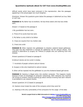 Quantitative Aptitude eBook for CAT from www.OneStopMBA.com


difficult words which have been removed in this reproduction. Also the passages
appearing in the actual paper are much lengthier.

Directions: Answer the questions given below the passage or statement as true, false
or can't say.

PASSAGE A: My father has no brothers. He has three sisters who has two childs
each.

Answer 1-5 based on the passage A

1.My grandfather has two sons .

2. Three of my aunts have two sons

3. My father is only child to his father

4. I have six cousins from my mother side

5. I have one uncle

PASSAGE B: Ether injected into gallablader to dissolve colestrol based gallstones.
This type one day treatment is enough for gallstones not for calcium stones. This
method is alternative to surgery for millions of people who are suffering from this
disease.

Answer questions 6-9 based on passage B

6.Calcium stones can be cured in oneday

7. Hundreds of people contains calcium stones

8. Surgery is the only treatment to calcium stones

9. Ether will be injected into the gallbleder to cure the cholestrol based gall stones

PASSAGE C: Hacking is illegal entry into another computer. This happens mostly
because of lack of knowledge of computer networking. With networks one machine
can access to another machine.Hacking go about without knowing that each network
is accredited to use network facility.

Answer questions 10-12 based on passage B

10. Hackers never break the code of the company which they work for

11. Hacking is the only vulnerability of the computers for the usage of the data


               World’s Largest Portal on MBA Information & Jobhttp://www.OneStopMBA.com
                                                                     Join MBA Community at
                                               http://groups.yahoo.com/group/OneStopMBA
                                                   Over 5,000 Testing Interview Questions at
                                                             http://www.CoolInterview.com
 