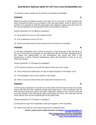 Quantitative Aptitude eBook for CAT from www.OneStopMBA.com


12.Hacking is done mostly due to the lack of computer knowledge

PASSAGE                                                                                  C:

Alphine tunnels are closed tunnels.In the past 30 yrs not even a single accident has
been recorded for there is one accident in the rail road system. Even in case of a fire
accident it is possible to shift the passengers into adjacent wagons and even the live
fire can be detected and extinguished with in the duration of 30 min.

Answer questions 13-16 based on passage C

13. No accident can occur in the closed tunnels

14. Fire is allowed to live for 30 min

16. All the care that travel in the tunnels will be carried by rail shutters.

PASSAGE                                                                                  D:

In the past helicopters were forced to ground or crash because of the formation of
the ice on the rotors and engines. A new electronic device has been developed which
can detect the watercontent in the atmosphere and warns the pilot if the
temperature is below freezing temperature about the formation of the ice on the
rotors and wings.

Answer questions 17-20 based on passage D

17.The electronic device can avoid formation of the ice on the wings

18. There will be the malfunction of rotor & engine because of formation of ice

19. The helicopters were to be crashed or grounded

20. There is only one device that warn about the formation of ice

PASSAGE                                                                                  E:

In the survey conducted in mumbai out of 63 newly married house wives not a single
house wife felt that the husbands should take equal part in the household work as
they felt they loose their power over their husbands. Inspite of their careers they opt
to do the kitchen work themselves after coming back to home. the wives get half as
much leisure time as the husbands get at the week ends.

Answer questions 21-23 based on passage E

21.Housewives want the husbands to take part equally in the household

22. Wives have half as much leisure time as the husbands have
               World’s Largest Portal on MBA Information & Jobhttp://www.OneStopMBA.com
                                                                     Join MBA Community at
                                               http://groups.yahoo.com/group/OneStopMBA
                                                   Over 5,000 Testing Interview Questions at
                                                             http://www.CoolInterview.com
 