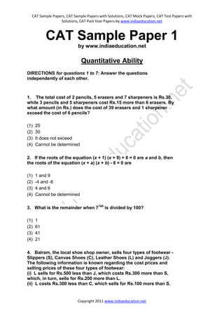 CAT Sample Papers, CAT Sample Papers with Solutions, CAT Mock Papers, CAT Test Papers with
                 Solutions, CAT Past Year Papers by www.indiaeducation.net



           CAT Sample Paper 1
                           by www.indiaeducation.net

                             Quantitative Ability
DIRECTIONS for questions 1 to 7: Answer the questions
independently of each other.



1. The total cost of 2 pencils, 5 erasers and 7 sharpeners is Rs.30,
while 3 pencils and 5 sharpeners cost Rs.15 more than 6 erasers. By
what amount (in Rs.) does the cost of 39 erasers and 1 sharpener
exceed the cost of 6 pencils?

(1)   20
(2)   30
(3)   It does not exceed
(4)   Cannot be determined

2. If the roots of the equation (x + 1) (x + 9) + 8 = 0 are a and b, then
the roots of the equation (x + a) (x + b) - 8 = 0 are

(1)   1 and 9
(2)   -4 and -6
(3)   4 and 6
(4)   Cannot be determined

3. What is the remainder when 7700 is divided by 100?

(1)   1
(2)   61
(3)   41
(4)   21

4. Balram, the local shoe shop owner, sells four types of footwear -
Slippers (S), Canvas Shoes (C), Leather Shoes (L) and Joggers (J).
The following information is known regarding the cost prices and
selling prices of these four types of footwear:
(i) L sells for Rs.500 less than J, which costs Rs.300 more than S,
which, in turn, sells for Rs.200 more than L.
(ii) L costs Rs.300 less than C, which sells for Rs.100 more than S,


                           Copyright 2011 www.indiaeducation.net
 