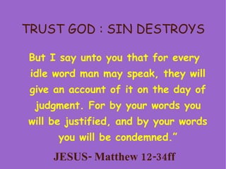 TRUST GOD : SIN DESTROYS But I say unto you that for every idle word man may speak, they will give an account of it on the day of judgment. For by your words you will be justified, and by your words you will be condemned.” JESUS- Matthew 12-34ff 