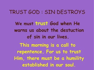 TRUST GOD : SIN DESTROYS We must  trust   God when He warns us about the destuction of sin in our lives.   This morning is a call to repentence. For us to trust Him, there must be a humility established in our soul. 