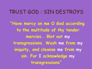 TRUST GOD : SIN DESTROYS “ Have mercy on me O God according to the multitude of thy tender mercies.. Blot out  my  transgressions. Wash  me  from  my  iniquity, and cleanse  me  from  my  sin. For  I  acknowledge  my  transgressions”  