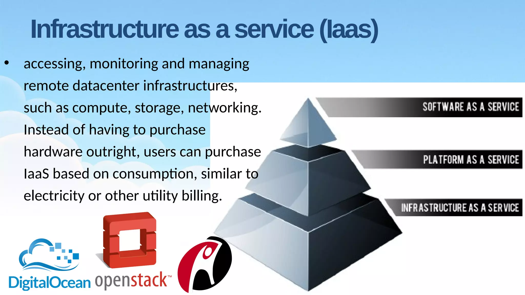 Infrastructure as a service (Iaas)
• accessing, monitoring and managing
remote datacenter infrastructures,
such as compute, storage, networking.
Instead of having to purchase
hardware outright, users can purchase
IaaS based on consumption, similar to
electricity or other utility billing.