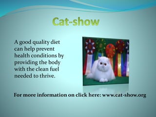 A good quality diet
can help prevent
health conditions by
providing the body
with the clean fuel
needed to thrive.
For more information on click here: www.cat-show.org
 