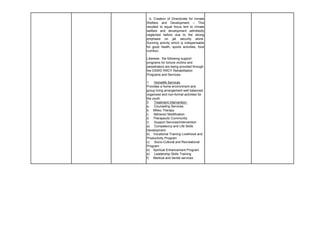 b. Creation of Directorate for Inmate
Welfare and Development – This
resulted to equal focus lent to inmate
welfare and development admittedly
neglected before due to the strong
emphasis on jail security alone.
Sunning activity which is indispensable
for good health, sports activities, food
nutrition.
Likewise, the following support
programs for torture victims and
perpetrators are being provided through
the DSWD RRCY Rehabilitation
Programs and Services:
1. Homelife Services
Provides a home environment and
group living arrangement well balanced,
organized and non-formal activities for
the youth
2. Treatment intervention-
a. Counseling Services
b. Milieu Therapy
c. Behavior Modification
d. Therapeutic Community
3. Support Services/Intervention
a) Competency and Life Skills
Development
b) Vocational Training Livelihood and
Productivity Program
c) Socio-Cultural and Recreational
Program
d) Spiritual Enhancement Program
e) Leadership Skills Training
f) Medical and dental services
 