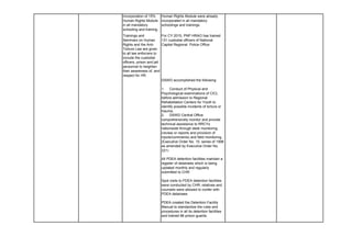 Incorporation of 15%
Human Rights Module
in all mandatory
schooling and training.
Human Rights Module were already
incorporated in all mandatory
schoolings and trainings
Trainings and
Seminars on Human
Rights and the Anti-
Torture Law are given
to all law enforcers to
include the custodial
officers, prison and jail
personnel to heighten
their awareness of, and
respect for HR.
For CY 2015, PNP HRAO has trained
131 custodial officers of National
Capital Regional Police Office
DSWD accomplished the following:
1. Conduct of Physical and
Psychological examinations of CICL
before admission to Regional
Rehabilitation Centers for Youth to
identify possible incidents of torture or
trauma.
2. DSWD Central Office
comprehensively monitor and provide
technical assistance to RRCYs
nationwide through desk monitoring
(review or reports and provision of
inputs/comments) and field monitoring .
(Executive Order No. 15, series of 1998
as amended by Executive Order No.
221)
All PDEA detention facilities maintain a
register of detainees which is being
updated monthly and regularly
submitted to CHR
Spot visits to PDEA detention facilities
were conducted by CHR; relatives and
counsels were allowed to confer with
PDEA detainees
PDEA created the Detention Facility
Manual to standardize the rules and
procedures in all its detention facilities
and trained 86 prison guards
 