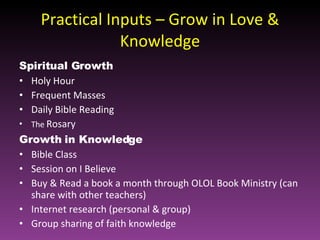 Practical Inputs – Grow in Love & Knowledge Spiritual Growth Holy Hour Frequent Masses Daily Bible Reading The  Rosary  Growth in Knowledge Bible Class Session on I Believe Buy & Read a book a month through OLOL Book Ministry (can share with other teachers) Internet research (personal & group) Group sharing of faith knowledge  