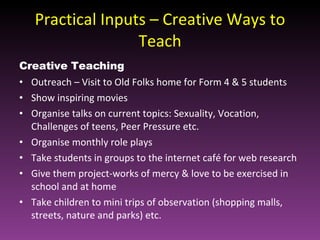 Practical Inputs – Creative Ways to Teach Creative Teaching Outreach – Visit to Old Folks home for Form 4 & 5 students Show inspiring movies Organise talks on current topics: Sexuality, Vocation, Challenges of teens, Peer Pressure etc. Organise monthly role plays Take students in groups to the internet café for web research Give them project-works of mercy & love to be exercised in school and at home Take children to mini trips of observation (shopping malls, streets, nature and parks) etc.  
